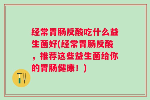 经常反酸吃什么益生菌好(经常反酸,推荐这些益生菌给你的健康!) 经常反酸吃什么益生菌好(经常反酸,推荐这些益生菌给你的健康!)