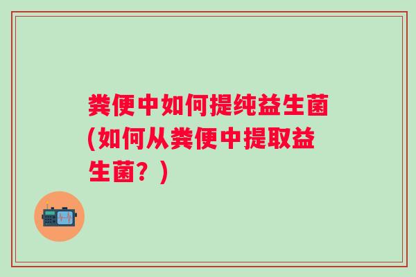 粪便中如何提纯益生菌(如何从粪便中提取益生菌?) 粪便中如何提纯益生菌(如何从粪便中提取益生菌?)