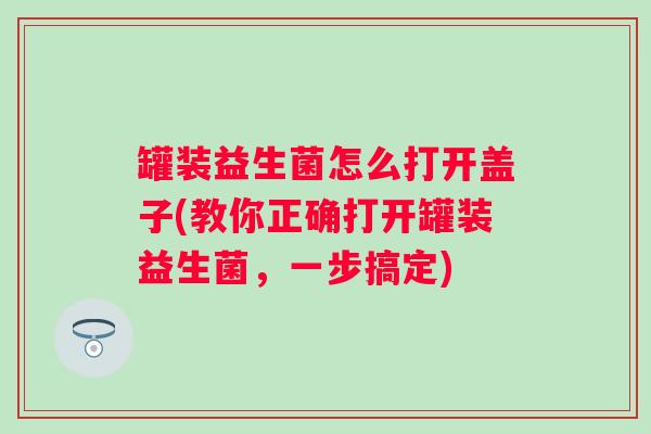 罐装益生菌怎么打开盖子(教你正确打开罐装益生菌,一步搞定) 罐装益生菌怎么打开盖子(教你正确打开罐装益生菌,一步搞定)