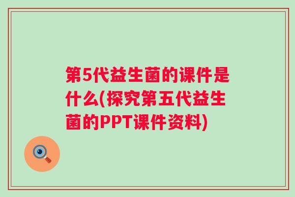 第5代益生菌的课件是什么(探究第五代益生菌的PPT课件资料)