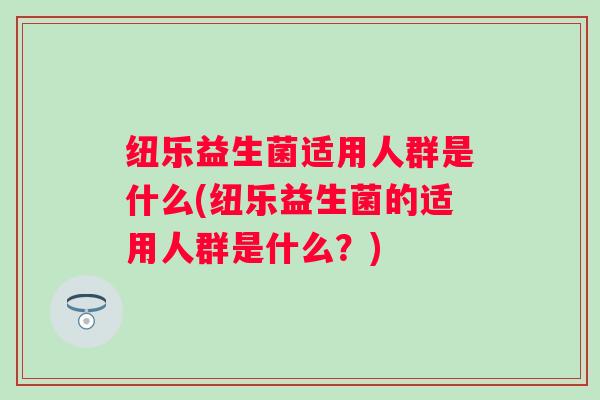 纽乐益生菌适用人群是什么(纽乐益生菌的适用人群是什么？)
