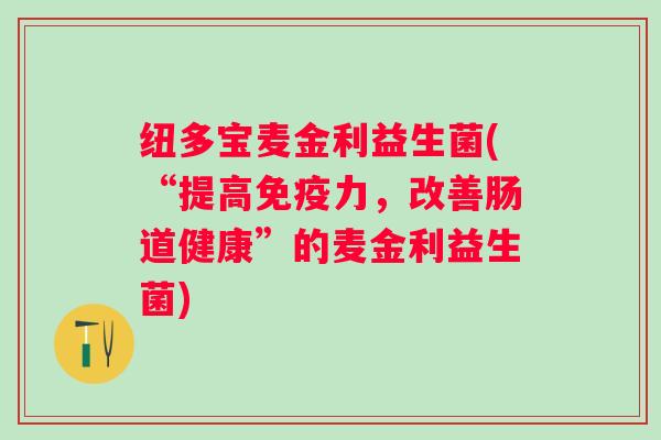 纽多宝麦金利益生菌(“提高力,改善肠道健康”的麦金利益生菌) 纽多宝麦金利益生菌(“提高力,改善肠道健康”的麦金利益生菌)