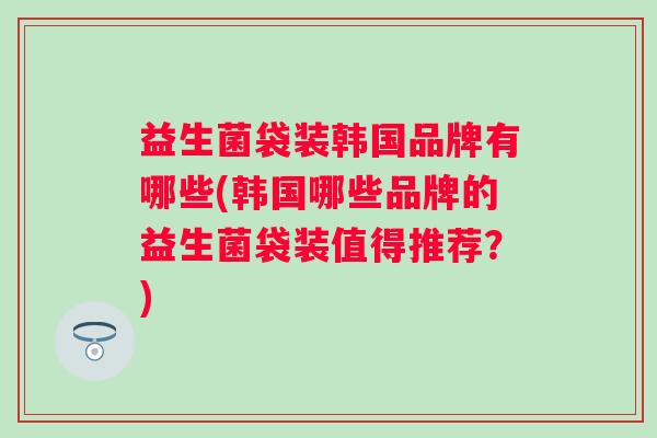 益生菌袋装韩国品牌有哪些(韩国哪些品牌的益生菌袋装值得推荐?) 益生菌袋装韩国品牌有哪些(韩国哪些品牌的益生菌袋装值得推荐?)