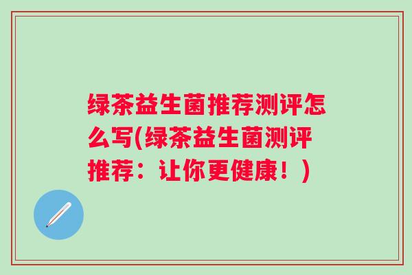 绿茶益生菌推荐测评怎么写(绿茶益生菌测评推荐:让你更健康!) 绿茶益生菌推荐测评怎么写(绿茶益生菌测评推荐:让你更健康!)