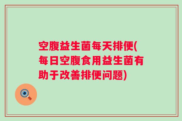 空腹益生菌每天排便(每日空腹食用益生菌有助于改善排便问题)