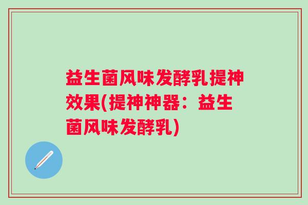 益生菌风味发酵乳提神效果(提神神器：益生菌风味发酵乳)