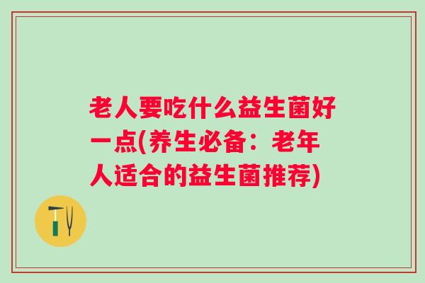 老人要吃什么益生菌好一点(养生必备:老年人适合的益生菌推荐) 老人要吃什么益生菌好一点(养生必备:老年人适合的益生菌推荐)
