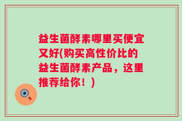 益生菌酵素哪里买便宜又好(购买高性价比的益生菌酵素产品,这里推荐给你!) 益生菌酵素哪里买便宜又好(购买高性价比的益生菌酵素产品,这里推荐给你!)
