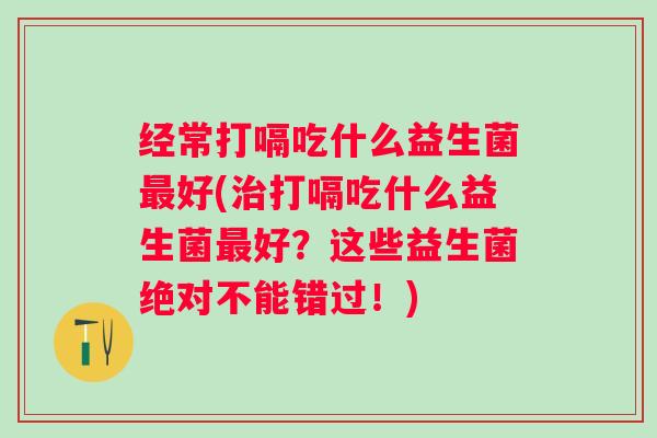 经常打嗝吃什么益生菌好(打嗝吃什么益生菌好?这些益生菌绝对不能错过!) 经常打嗝吃什么益生菌好(打嗝吃什么益生菌好?这些益生菌绝对不能错过!)