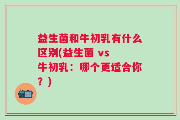 益生菌和牛初乳有什么区别(益生菌 vs 牛初乳:哪个更适合你?) 益生菌和牛初乳有什么区别(益生菌 vs 牛初乳:哪个更适合你?)