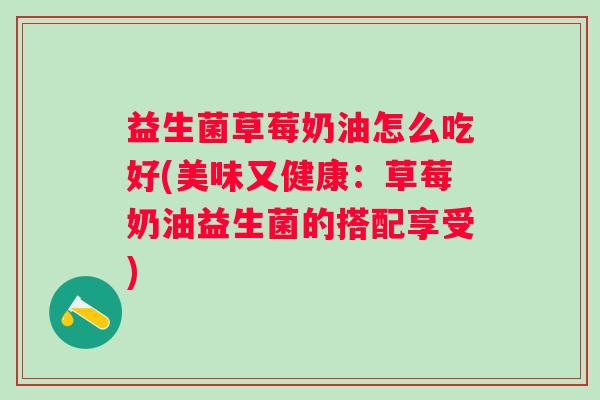益生菌草莓奶油怎么吃好(美味又健康:草莓奶油益生菌的搭配享受) 益生菌草莓奶油怎么吃好(美味又健康:草莓奶油益生菌的搭配享受)