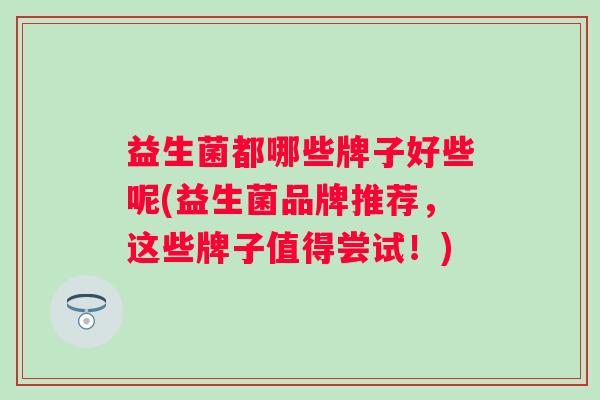 益生菌都哪些牌子好些呢(益生菌品牌推荐,这些牌子值得尝试!) 益生菌都哪些牌子好些呢(益生菌品牌推荐,这些牌子值得尝试!)