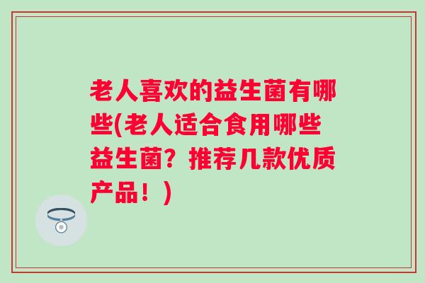 老人喜欢的益生菌有哪些(老人适合食用哪些益生菌？推荐几款优质产品！)
