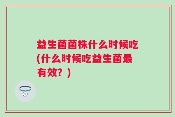 益生菌菌株什么时候吃(什么时候吃益生菌有效?) 益生菌菌株什么时候吃(什么时候吃益生菌有效?)