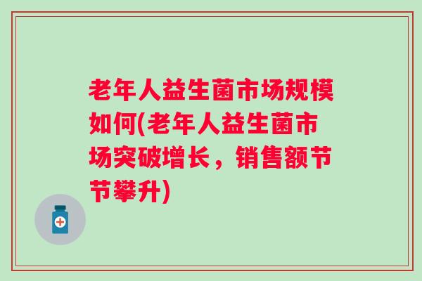 老年人益生菌市场规模如何(老年人益生菌市场突破增长，销售额节节攀升)