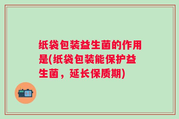 纸袋包装益生菌的作用是(纸袋包装能保护益生菌,延长保质期) 纸袋包装益生菌的作用是(纸袋包装能保护益生菌,延长保质期)