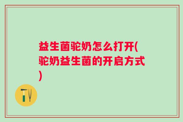 益生菌驼奶怎么打开(驼奶益生菌的开启方式)