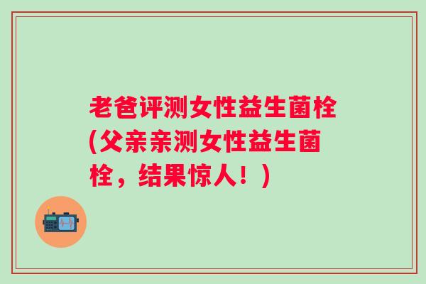 老爸评测女性益生菌栓(父亲亲测女性益生菌栓,结果惊人!) 老爸评测女性益生菌栓(父亲亲测女性益生菌栓,结果惊人!)