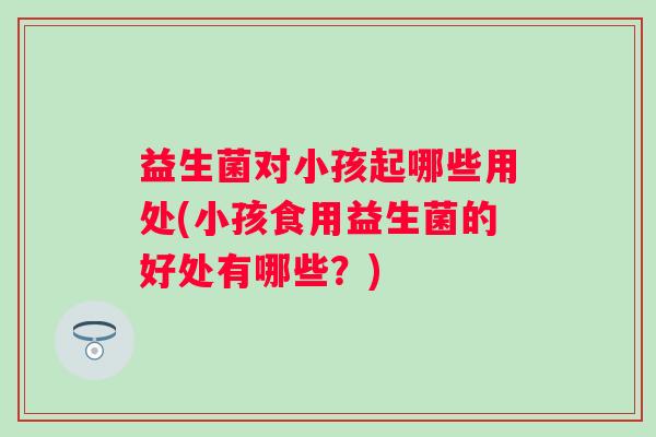 益生菌对小孩起哪些用处(小孩食用益生菌的好处有哪些？)