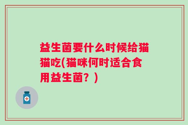 益生菌要什么时候给猫猫吃(猫咪何时适合食用益生菌？)