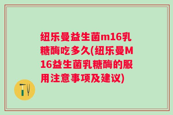 纽乐曼益生菌m16乳糖酶吃多久(纽乐曼M16益生菌乳糖酶的服用注意事项及建议)