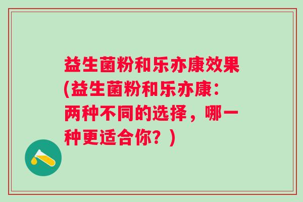 益生菌粉和乐亦康效果(益生菌粉和乐亦康：两种不同的选择，哪一种更适合你？)