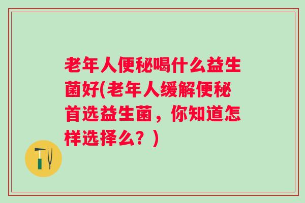 老年人喝什么益生菌好(老年人缓解首选益生菌，你知道怎样选择么？)