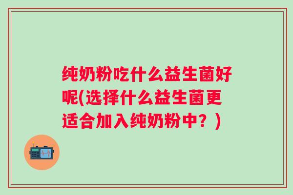 纯奶粉吃什么益生菌好呢(选择什么益生菌更适合加入纯奶粉中？)