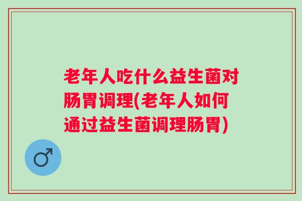老年人吃什么益生菌对肠胃调理(老年人如何通过益生菌调理肠胃)