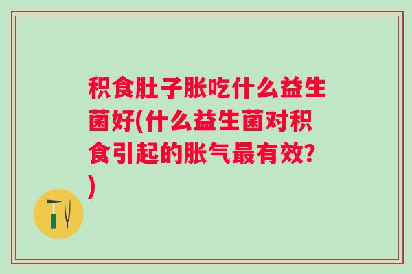 积食肚子胀吃什么益生菌好(什么益生菌对积食引起的有效？)