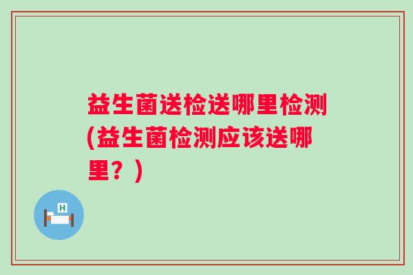 益生菌送检送哪里检测(益生菌检测应该送哪里?) 益生菌送检送哪里检测(益生菌检测应该送哪里?)