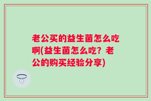 老公买的益生菌怎么吃啊(益生菌怎么吃？老公的购买经验分享)