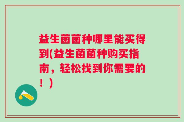 益生菌菌种哪里能买得到(益生菌菌种购买指南,轻松找到你需要的!) 益生菌菌种哪里能买得到(益生菌菌种购买指南,轻松找到你需要的!)