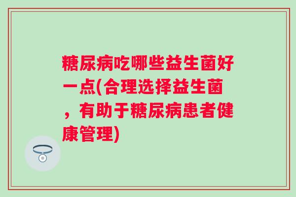 吃哪些益生菌好一点(合理选择益生菌，有助于患者健康管理)