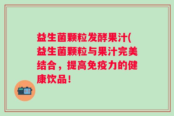 益生菌颗粒发酵果汁(益生菌颗粒与果汁完美结合，提高力的健康饮品！