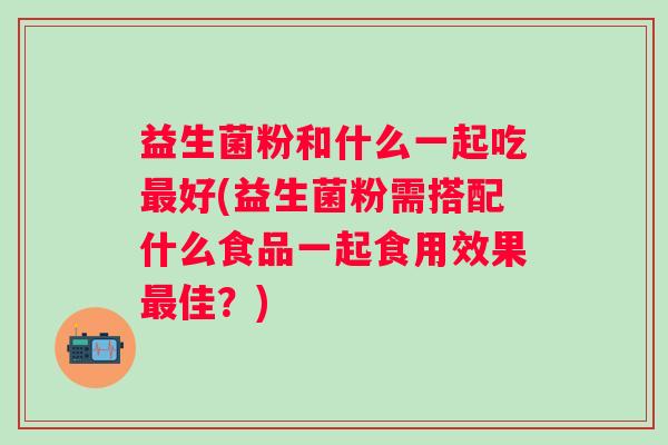 益生菌粉和什么一起吃好(益生菌粉需搭配什么食品一起食用效果佳？)
