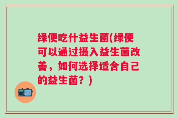 绿便吃什益生菌(绿便可以通过摄入益生菌改善,如何选择适合自己的益生菌?) 绿便吃什益生菌(绿便可以通过摄入益生菌改善,如何选择适合自己的益生菌?)