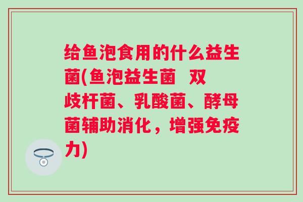 给鱼泡食用的什么益生菌(鱼泡益生菌 双歧杆菌、乳酸菌、酵母菌辅助消化,增强力) 给鱼泡食用的什么益生菌(鱼泡益生菌 双歧杆菌、乳酸菌、酵母菌辅助消化,增强力)