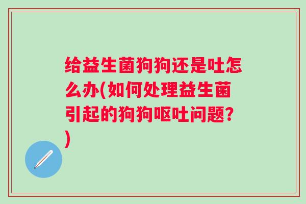 给益生菌狗狗还是吐怎么办(如何处理益生菌引起的狗狗问题？)