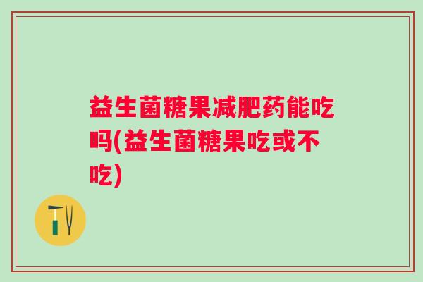 益生菌糖果药能吃吗(益生菌糖果吃或不吃)