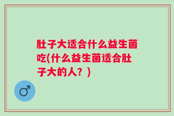 肚子大适合什么益生菌吃(什么益生菌适合肚子大的人？)