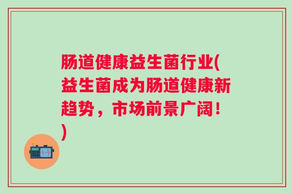 肠道健康益生菌行业(益生菌成为肠道健康新趋势,市场前景广阔!) 肠道健康益生菌行业(益生菌成为肠道健康新趋势,市场前景广阔!)