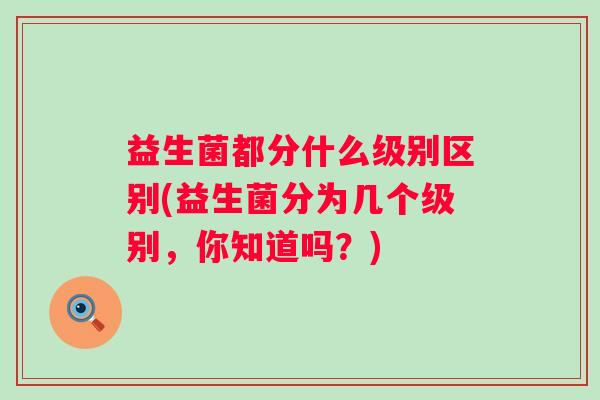 益生菌都分什么级别区别(益生菌分为几个级别，你知道吗？)