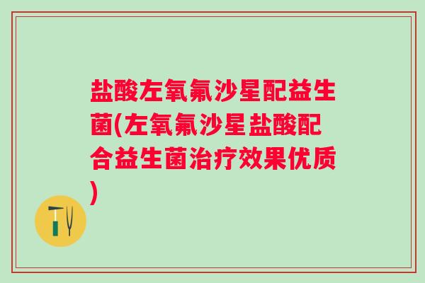 盐酸左氧氟沙星配益生菌(左氧氟沙星盐酸配合益生菌效果优质)