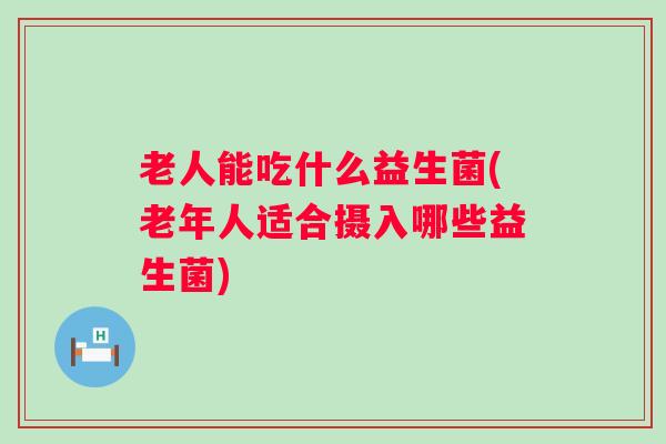 老人能吃什么益生菌(老年人适合摄入哪些益生菌) 老人能吃什么益生菌(老年人适合摄入哪些益生菌)