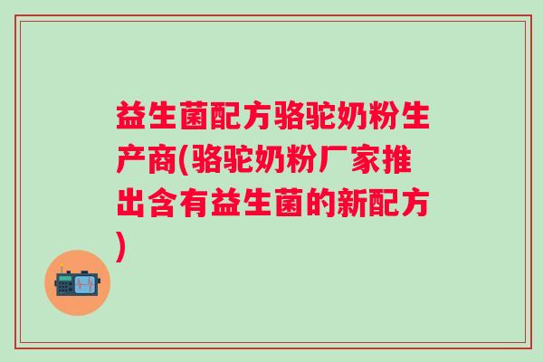 益生菌配方骆驼奶粉生产商(骆驼奶粉厂家推出含有益生菌的新配方) 益生菌配方骆驼奶粉生产商(骆驼奶粉厂家推出含有益生菌的新配方)