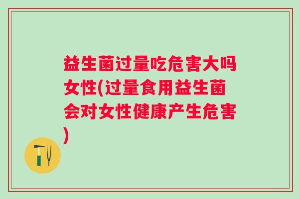 益生菌过量吃危害大吗女性(过量食用益生菌会对女性健康产生危害)