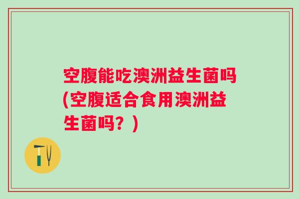 空腹能吃澳洲益生菌吗(空腹适合食用澳洲益生菌吗？)