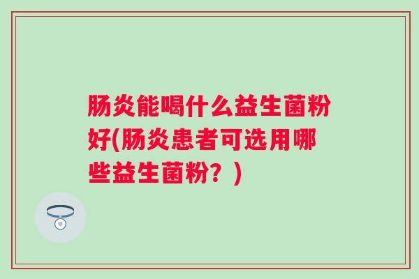 能喝什么益生菌粉好(患者可选用哪些益生菌粉?) 能喝什么益生菌粉好(患者可选用哪些益生菌粉?)