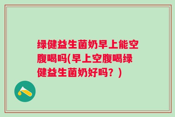 绿健益生菌奶早上能空腹喝吗(早上空腹喝绿健益生菌奶好吗？)